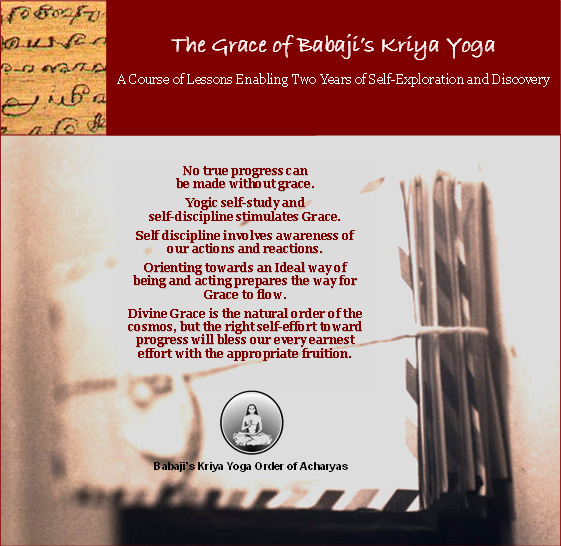 Babaji's Kriya Yoga Grace Course - A Course of Lessons Enabling Two Years of Self-Exploration and Discovery.  No true progress can be made without grace.  Yogic self-study and self-discipline stimulates Grace.  Self discipline involves awareness of our actions and reactions.  Orienting towards an Ideal way of being and acting prepares the way for Grace to flow.  Divine Grace is the natural order of the cosmos, but the right self-effort earnest effort with the appropriate fruition.
